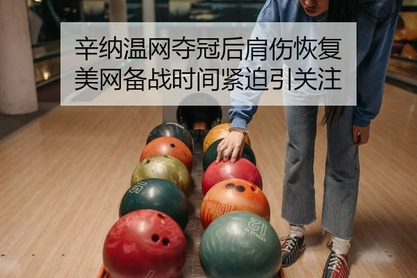 辛纳温网夺冠后肩伤恢复 美网备战时间紧迫引关注
